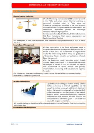 FIRM PROFILE AND CAPABILITY STATEMENT
5 | P A G E PAZEL CONRY CONSULTING
3. Our consulting Services
Monitoring and Evaluation
We offer Monitoring and Evaluation (M&E) services for clients
in the Public and private sector. M&E is becoming an
increasingly important aspect of Public sector and
Programme management, especially as the need to prove
results and impact of programmes has increased. Donors and
international Development partners are increasingly
interested in Impact of programmes.
Our services include; Baseline Studies, End term Evaluations,
Mid Term Evaluations, M&E systems development and
Results Based M&E Training.
Our lead experts in M&E have certifications from international recognised institutes in M&E in the UK
and USA.
Results Based Management
We help organisations in the Public and private sector to
implement Results Based Management (RBM) approaches, to
ensure a clear focus and achievement of organisational
results. We offer trainings to that effect, and guide staff in
understanding the core principles and applications of Results
Based Management.
With the Developing world becoming united through
common Development Goals, it is increasingly becoming
necessary for all partners to focus on Long term and medium
term achievement of results through well planned,
implementation, monitoring, and evaluation and reporting
for results.
Our RBM experts have been implementing RBM in Europe, Asia and Africa and have vast leading
experience to advise any organisation.
Strategy Development
Capabilities Driven Strategy is what we develop. External
market positioning or internal capabilities are not
enough to create a company's right to win. A coherent
strategy that aligns them at every level is essential. Only
a coherent company — one that pursues a clear strategic
direction, builds a system of differentiating capabilities
consistent with that direction, and sells products and
services that thrive within that system — can reliably and
sustainably outpace competitors.
We provide strategy services that enable organisations develop sound bases for the achievement of the
vision/objectives.
Human Resource Management
 
