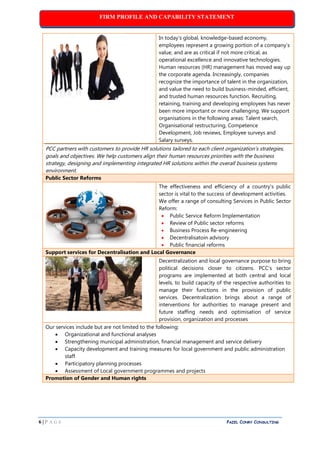 FIRM PROFILE AND CAPABILITY STATEMENT
6 | P A G E PAZEL CONRY CONSULTING
In today’s global, knowledge-based economy,
employees represent a growing portion of a company’s
value, and are as critical if not more critical, as
operational excellence and innovative technologies.
Human resources (HR) management has moved way up
the corporate agenda. Increasingly, companies
recognize the importance of talent in the organization,
and value the need to build business-minded, efficient,
and trusted human resources function. Recruiting,
retaining, training and developing employees has never
been more important or more challenging. We support
organisations in the following areas: Talent search,
Organisational restructuring, Competence
Development, Job reviews, Employee surveys and
Salary surveys.
PCC partners with customers to provide HR solutions tailored to each client organization’s strategies,
goals and objectives. We help customers align their human resources priorities with the business
strategy, designing and implementing integrated HR solutions within the overall business systems
environment.
Public Sector Reforms
The effectiveness and efficiency of a country's public
sector is vital to the success of development activities.
We offer a range of consulting Services in Public Sector
Reform:
 Public Service Reform Implementation
 Review of Public sector reforms
 Business Process Re-engineering
 Decentralisatoin advisory
 Public financial reforms
Support services for Decentralisation and Local Governance
Decentralization and local governance purpose to bring
political decisions closer to citizens. PCC’s sector
programs are implemented at both central and local
levels, to build capacity of the respective authorities to
manage their functions in the provision of public
services. Decentralization brings about a range of
interventions for authorities to manage present and
future staffing needs and optimisation of service
provision, organization and processes
Our services include but are not limited to the following:
 Organizational and functional analyses
 Strengthening municipal administration, financial management and service delivery
 Capacity development and training measures for local government and public administration
staff
 Participatory planning processes
 Assessment of Local government programmes and projects
Promotion of Gender and Human rights
 