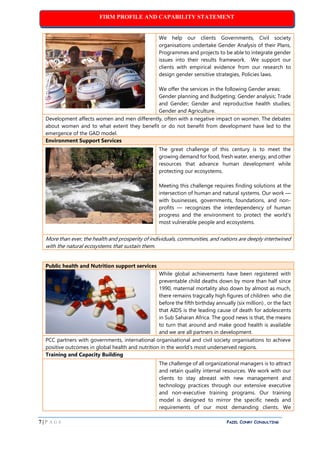 FIRM PROFILE AND CAPABILITY STATEMENT
7 | P A G E PAZEL CONRY CONSULTING
We help our clients Governments, Civil society
organisations undertake Gender Analysis of their Plans,
Programmes and projects to be able to integrate gender
issues into their results framework. We support our
clients with empirical evidence from our research to
design gender sensitive strategies, Policies laws.
We offer the services in the following Gender areas:
Gender planning and Budgeting; Gender analysis; Trade
and Gender; Gender and reproductive health studies;
Gender and Agriculture.
Development affects women and men differently, often with a negative impact on women. The debates
about women and to what extent they benefit or do not benefit from development have led to the
emergence of the GAD model.
Environment Support Services
The great challenge of this century is to meet the
growing demand for food, fresh water, energy, and other
resources that advance human development while
protecting our ecosystems.
Meeting this challenge requires finding solutions at the
intersection of human and natural systems. Our work —
with businesses, governments, foundations, and non-
profits — recognizes the interdependency of human
progress and the environment to protect the world’s
most vulnerable people and ecosystems.
More than ever, the health and prosperity of individuals, communities, and nations are deeply intertwined
with the natural ecosystems that sustain them.
Public health and Nutrition support services
While global achievements have been registered with
preventable child deaths down by more than half since
1990, maternal mortality also down by almost as much,
there remains tragically high figures of children who die
before the fifth birthday annually (six million) , or the fact
that AIDS is the leading cause of death for adolescents
in Sub Saharan Africa. The good news is that, the means
to turn that around and make good health is available
and we are all partners in development.
PCC partners with governments, international organisational and civil society organisations to achieve
positive outcomes in global health and nutrition in the world’s most underserved regions.
Training and Capacity Building
The challenge of all organizational managers is to attract
and retain quality internal resources. We work with our
clients to stay abreast with new management and
technology practices through our extensive executive
and non-executive training programs. Our training
model is designed to mirror the specific needs and
requirements of our most demanding clients. We
 