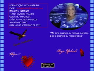 FORMATAÇÃO: LUZIA GABRIELE
EMAIL: luziagabriele@hotmail.com
IMAGENS: INTERNET
TEXTO: DIVALDO FRANCO
OBRA: FILHO DE DEUS
MÚSICA: VIOLINOS MAGICOS
A LENDA DO BEIJO
DATA: 06 DE SETEMBRO DE 2012


                                   “Me ame quando eu menos merecer,
                                   pois é quando eu mais preciso”
 