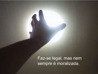 Faz-se legal, mas nem
sempre é moralizada.
 