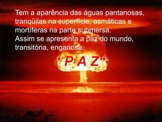 Tem a aparência das águas pantanosas,
tranqüilas na superfície, asmáticas e
mortíferas na parte submersa.
Assim se apresenta a paz do mundo,
transitória, enganosa.
 