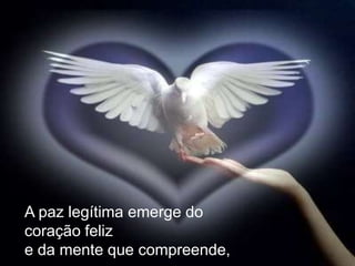 A paz legítima emerge do
coração feliz
e da mente que compreende,
 