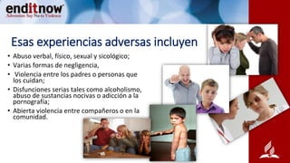 Esas experiencias adversas incluyen
• Abuso verbal, físico, sexual y sicológico;
• Varias formas de negligencia,
• Violencia entre los padres o personas que
los cuidan;
• Disfunciones serias tales como alcoholismo,
abuso de sustancias nocivas o adicción a la
pornografía;
• Abierta violencia entre compañeros o en la
comunidad.
 