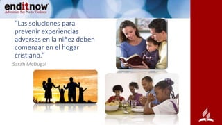 “Las soluciones para
prevenir experiencias
adversas en la niñez deben
comenzar en el hogar
cristiano.”
Sarah McDugal
 
