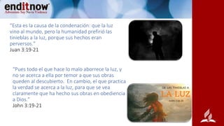 “Esta es la causa de la condenación: que la luz
vino al mundo, pero la humanidad prefirió las
tinieblas a la luz, porque sus hechos eran
perversos.”
Juan 3:19-21
“Pues todo el que hace lo malo aborrece la luz, y
no se acerca a ella por temor a que sus obras
queden al descubierto. En cambio, el que practica
la verdad se acerca a la luz, para que se vea
claramente que ha hecho sus obras en obediencia
a Dios.”
John 3:19-21
 