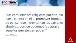 “Las comunidades religiosas pueden, sin
darse cuenta de ello, promover formas
de pensar que incrementan los patrones
abusivos, porque podemos idolatrar a
aquellos que ejercen poder.”
Sarah McDugal
 
