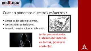 Cuando ponemos nuestros esfuerzos :
• Ejercer poder sobre los demás,
• controlando sus decisiones,
• forzando nuestra voluntad sobre otro …
Lucifer procuró el poder.
El deseo de Satanás
es tomar, poseer y
controlar.
 
