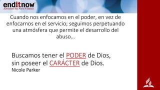 Cuando nos enfocamos en el poder, en vez de
enfocarnos en el servicio; seguimos perpetuando
una atmósfera que permite el desarrollo del
abuso…
Buscamos tener el PODER de Dios,
sin poseer el CARÁCTER de Dios.
Nicole Parker
 