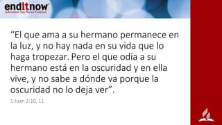 “El que ama a su hermano permanece en
la luz, y no hay nada en su vida que lo
haga tropezar. Pero el que odia a su
hermano está en la oscuridad y en ella
vive, y no sabe a dónde va porque la
oscuridad no lo deja ver”.
1 Juan 2:10, 11
 