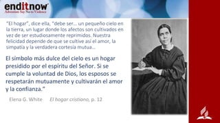 “El hogar”, dice ella, “debe ser… un pequeño cielo en
la tierra, un lugar donde los afectos son cultivados en
vez de ser estudiosamente reprimidos. Nuestra
felicidad depende de que se cultive así el amor, la
simpatía y la verdadera cortesía mutua…
El símbolo más dulce del cielo es un hogar
presidido por el espíritu del Señor. Si se
cumple la voluntad de Dios, los esposos se
respetarán mutuamente y cultivarán el amor
y la confianza.”
Elena G. White El hogar cristiano, p. 12
 