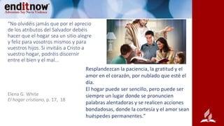 “No olvidéis jamás que por el aprecio
de los atributos del Salvador debéis
hacer que el hogar sea un sitio alegre
y feliz para vosotros mismos y para
vuestros hijos. Si invitáis a Cristo a
vuestro hogar, podréis discernir
entre el bien y el mal...
Resplandezcan la paciencia, la gratitud y el
amor en el corazón, por nublado que esté el
día.
El hogar puede ser sencillo, pero puede ser
siempre un lugar donde se pronuncien
palabras alentadoras y se realicen acciones
bondadosas, donde la cortesía y el amor sean
huéspedes permanentes.”
Elena G. White
El hogar cristiano, p. 17, 18
 