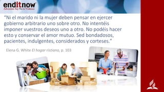 “Ni el marido ni la mujer deben pensar en ejercer
gobierno arbitrario uno sobre otro. No intentéis
imponer vuestros deseos uno a otro. No podéis hacer
esto y conservar el amor mutuo. Sed bondadosos,
pacientes, indulgentes, considerados y corteses.”
Elena G. White El hogar ristiano, p. 103
 