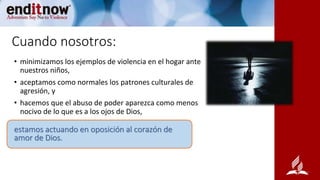 Cuando nosotros:
• minimizamos los ejemplos de violencia en el hogar ante
nuestros niños,
• aceptamos como normales los patrones culturales de
agresión, y
• hacemos que el abuso de poder aparezca como menos
nocivo de lo que es a los ojos de Dios,
estamos actuando en oposición al corazón de
amor de Dios.
 