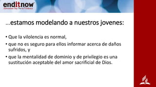 …estamos modelando a nuestros jovenes:
• Que la vilolencia es normal,
• que no es seguro para ellos informar acerca de daños
sufridos, y
• que la mentalidad de dominio y de privilegio es una
sustitución aceptable del amor sacrificial de Dios.
 