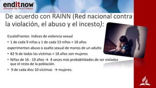 De acuerdo con RAINN (Red nacional contra
la violación, el abuso y el incesto):
Escalofriantes índices de violencia sexual
• 1 de cada 9 niñas y 1 de cada 53 niños ˂ 18 años
experimentan abuso o asalto sexual de manos de un adulto
• 82 % de todas las víctimas ˂ 18 años son mujeres
• Niñas de 16 - 19 años → 4 veces más probabilidades de ser violadas
que el resto de la población.
• 9 de cada diez 10 víctimas → mujeres.
 