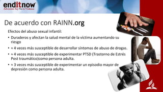 De acuerdo con RAINN.org
Efectos del abuso sexual infantil:
• Duraderos y afectan la salud mental de la víctima aumentando su
riesgo
• ≈ 4 veces más susceptible de desarrollar síntomas de abuso de drogas.
• ≈ 4 veces más susceptible de experimentar PTSD (Trastorno de Estrés
Post traumático)como persona adulta.
• ≈ 3 veces más susceptible de experimentar un episodio mayor de
depresión como persona adulta.
 