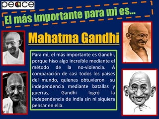 El más importante para mi es…Mahatma GandhiPara mi, el más importante es Gandhi, porque hiso algo increíble mediante el método de la no-violencia. A comparación de casi todos los países del mundo, quienes obtuvieron  su independencia mediante batallas y guerras, Gandhi logró la independencia de India sin ni siquiera pensar en ella.