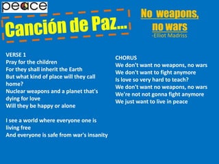 No  weapons,                                         no wars Canción de Paz…-Elliot MadrissVERSE 1Pray for the childrenFor they shall inherit the EarthBut what kind of place will they call home?Nuclear weapons and a planet that's dying for loveWill they be happy or aloneI see a world where everyone one is living freeAnd everyone is safe from war's insanityCHORUSWe don't want no weapons, no warsWe don't want to fight anymoreIs love so very hard to teach?We don't want no weapons, no warsWe're not not gonna fight anymoreWe just want to live in peace