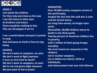 NARRATIONOver 50,000 nuclear weapons remain in the world todaydespite the fact that the cold war is over and the Soviet Union,our long time enemy, no longer even exists.Meanwhile, 30,000 children starve to death in the third world.Twenty percent of American children live in poverty,with 5 million of them going hungry everyday.We must invest our resources in the children,not in nuclear weapons.Let us follow our hearts, think as individuals,and choose peace over war and violence.VERSE 2Just watch the childrenFor they may just show us the wayI see the future in their eyesAs brothers and sistersThere would be nothing to fearThis can all happen if we tryI see a world where everyone is joined in songAnd everyone on Earth is free to sing alongCHORUSWe don't want no weapons, no warsWe don't want to fight anymoreIs love so very hard to teach?We don't want no weapons, no warsWe're not not gonna fight anymoreWe just want to live in peace