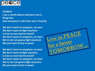 CHORUSI see a world where everyone one is living freeAnd everyone is safe from war's insanityWe don't want no weapons, no warsWe don't want to fight anymoreIs love so very hard to teach?We don't want no weapons, no warsWe're not not gonna fight anymoreWe just want to live in peaceWe don't want no weapons, no warsWe don't want to fight anymoreIs love so very hard to teach?We don't want no weapons, no warsWe're not not gonna fight anymoreWe just want to live in peaceLive in PEACE for a better TOMORROW…
