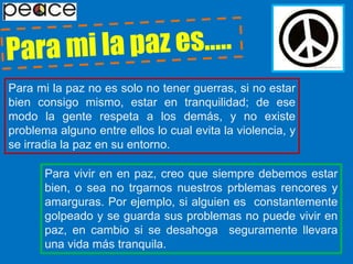 Para mi la paz es…..Para mi la paz no es solo no tener guerras, si no estar bien consigo mismo, estar en tranquilidad; de ese modo la gente respeta a los demás, y no existe problema alguno entre ellos lo cual evita la violencia, y se irradia la paz en su entorno.Para vivir en en paz, creo que siempre debemos estar bien, o sea no trgarnos nuestros prblemas rencores y amarguras. Por ejemplo, si alguien es  constantemente  golpeado y se guarda sus problemas no puede vivir en paz, en cambio si se desahoga  seguramente llevara una vida más tranquila.