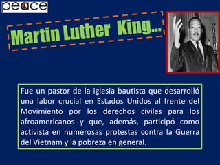 Martin Luther  King…Fue un pastor de la iglesia bautista que desarrolló una labor crucial en Estados Unidos al frente del Movimiento por los derechos civiles para los afroamericanos y que, además, participó como activista en numerosas protestas contra la Guerra del Vietnam y la pobreza en general.