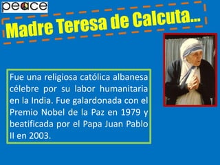 Madre Teresa de Calcuta…Fue una religiosa católica albanesa célebre por su labor humanitaria en la India. Fue galardonada con el Premio Nobel de la Paz en 1979 y beatificada por el Papa Juan Pablo II en 2003.