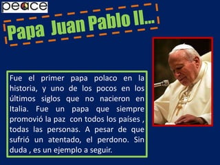 Papa  Juan Pablo II…Fue el primer papa polaco en la historia, y uno de los pocos en los últimos siglos que no nacieron en Italia. Fue un papa que siempre promovió la paz  con todos los países , todas las personas. A pesar de que sufrió un atentado, el perdono. Sin duda , es un ejemplo a seguir.