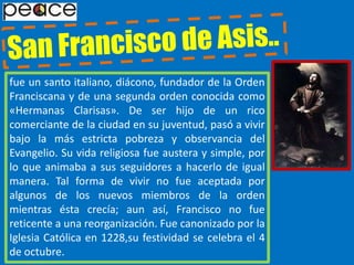 San Francisco de Asis..fue un santo italiano, diácono, fundador de la Orden Franciscana y de una segunda orden conocida como «Hermanas Clarisas». De ser hijo de un rico comerciante de la ciudad en su juventud, pasó a vivir bajo la más estricta pobreza y observancia del Evangelio. Su vida religiosa fue austera y simple, por lo que animaba a sus seguidores a hacerlo de igual manera. Tal forma de vivir no fue aceptada por algunos de los nuevos miembros de la orden mientras ésta crecía; aun así, Francisco no fue reticente a una reorganización. Fue canonizado por la Iglesia Católica en 1228,su festividad se celebra el 4 de octubre.