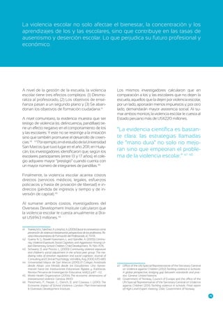 La violencia escolar no solo afectae el bienestar, la concentración y los
aprendizajes de los y las escolares, sino que contribuye en las tasas de
ausentismo y deserción escolar. Lo que perjudica su futuro profesional y
económico.

A nivel de la gestión de la escuela, la violencia
escolar tiene tres efectos complejos: (1) Desmoraliza al profesorado, (2) Los objetivos de enseñanza pasan a un segundo plano y (3) Se aban41
1
donan los objetivos de formación ciudadana.3
A nivel comunitario, la evidencia muestra que ser
testigo de violencia (ej. delincuencia, pandillaje) tiene un efecto negativo en el comportamiento de los
y las escolares. Y este no se restringe a la imitación
sino que también promueve el desarrollo de creen2
42
cias.3 3343 Por ejemplo, en el estudio de la Universidad
San Marcos que tuvo lugar en el año 2011, en Huaycán, los investigadores identificaron que, según los
escolares participantes (entre 13 y 17 años), el colegio adquiere mayor “prestigio” cuando cuenta con
4
un mayor número de integrantes de pandillas.3 4

Los mismos investigadores calcularon que en
comparación a los y las escolares que no dejen la
escuela, aquellos que la dejen por violencia escolar,
por un lado, aportarán menos impuestos y, por otro
lado, demandarán mayor asistencia social. Al sumar ambos montos, la violencia escolar le cuesta al
Estado peruano más de US$220 millones.

“La evidencia científica es bastante clara: las estrategias llamadas
de “mano dura” no solo no mejoran sino que empeoran el proble4 8
7 48
ma de la violencia escolar.” 37 3

Finalmente, la violencia escolar acarrea costos
directos (servicios médicos, legales, esfuerzos
policiacos y hasta de privación de libertad) e indirectos (pérdida de ingresos y tiempo y de in5
4
versión de capital).3 5
Al sumarse ambos costos, investigadores del
Overseas Development Institute calcularon que
la violencia escolar le cuesta anualmente a Bra6
46
sil US$943 millones.3
41	 Trianes, M.V., Sánchez, A. y Muñoz, A. (2001) Educar la convivencia como
prevención de violencia interpersonal: perspectivas de los profesores. Revista Interuniversitaria de Formación del Profesorado, 41, 73-93.
42	 Guerra, N. G., Rowell Huesmann, L. and Spindler, A. (2003) Community Violence Exposure, Social Cognition, and Aggression Among Urban Elementary School Children. Child Development, 74: 1561–1576.
43	 Schwartz, D. and Proctor, L. (2000) Community violence exposure
and children’s social adjustment in the school peer group: The mediating roles of emotion regulation and social cognition. Journal of
Consulting and Clinical Psychology, Vol 68(4), Aug 2000, 670-683.
44	 Universidad Mayor de San Marcos (2010) El Colegio Analizado
desde Abajo: una Mirada desde los Estudiantes. Una Aproximación hacia las Instituciones Educativas Rígidas y Anómicas.
Revista Peruana de Investigación Educativa, Vol1(2) p.87 - 112.
45	 World Health Organization (2004) The economic dimensions of
interpersonal violence. Geneva: WHO
46	 Pereznieto, P., Harper, C., Clench, B. and Coarasa, J. (2010) The
Economic Impact of School Violence. London: Plan International
& Overseas Development Institute.

47	 Office of the UN Special Representative of the Secretary-General
on Violence against Children (2012) Tackling violence in schools:
A global perspective, bridging gap between standards and practice. Geneva: United Nations.
48	 Government of Norway, Council of Europe and the office of the
UN Special Representative of the Secretary-General on Violence
against Children (2011) Tackling violence in schools: Final report
of High-Level Expert meeting. Oslo: Government of Norway.
15

 