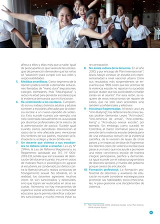 afecta a ellos y ellas más que a nadie. Igual
de preocupante es que varias de las estrategias de prevención demanden que los niños
se “adulticen” para cumplir con sus roles y
responsabilidades.
5.	 Medidas amarillistas. Cierto segmento de la
opinión pública tiende a demandar soluciones llamadas de “mano dura” (expulsiones,
castigos ejemplares, más “Maranguitas” y
reducir la edad para penalizar escolares) que
la evidencia demuestra que no funcionan.
6.	 Re-victimizando a los escolares. Cumpliendo con su trabajo, distintos adultos y adultas
someten a escolares afectados por la violencia escolar a un nuevo episodio de violencia. Esto sucede cuando, por ejemplo, una
niña violentada sexualmente es auscultada
por distintos profesionales de la salud y de
la administración de justicia. Sucede igual
cuando ciertos periodistas distorsionan el
rostro de la niña afectada pero mencionan
los nombres de sus padres, muestran la fachada de su colegio y dicen dónde vive.
7.	 Un docente que violenta a sus estudiantes no debería volver a enseñar. La Ley Nº
29944, la Ley de Reforma Magisterial y su
Reglamento aprobado por D.S. Nº 0042013-ED, señala que son causales de destitución del docente cuando: incurre en actos
de maltrato físico o psicológico en agravio
al estudiante, es condenado por delitos contra la libertad sexual o realiza conductas de
hostigamiento sexual. No obstante, en la
realidad, los docentes agresores muchas
veces no son sancionados y destituidos,
sino que logran ser reubicados en otras escuelas. Asimismo, no hay mecanismos de
vigilancia social accesibles a la comunidad
educativa que le permita identificar a docentes sancionados y mucho menos evitar su

re-contratación.
8.	 No existe cultura de la denuncia. En el año
5
2010, y por encargo de Plan Internacional571,
Ipsos Apoyo condujo un estudio con representatividad a nivel nacional urbano. Entre
sus resultados más sorprendentes se encuentra que “85% creen que las víctimas de
la violencia escolar no reportan lo sucedido
porque dudan que las autoridades tomarán
cartas en el asunto”. Por esta razón, se requiere de otros mecanismos de reporte de
casos, que no solo sean accesibles sino
también confidenciales y efectivos.
9.	 Iniciativas fragmentadas. Al existir una Ley
“Anti-Bullying”, los defensores de otras causas podrían demandar Leyes “Anti-robos”,
“Anti-tenencia de armas”, “Anti-cyberbullying” y “Anti-abuso sexual escolar”, por
ejemplo. Sin embargo, como sucedió en
Colombia, el marco normativo para la prevención de la violencia escolar debería partir
de una exhaustiva revisión de la evidencia
científica, de la revisión de leyes de otros
países y, en especial, de dejar de fragmentar
los distintos tipos de violencia escolar para
pasar a un marco que nos ayude a promover
una mejor convivencia escolar de manera
integral, participativa, pacífica y democrática. Igual sucede con el trabajo programático
de distintos sectores y niveles del gobierno
porque carece de articulación.
10.	 Formación profesional. La formación profesional de docentes y auxiliares de educación no suele considerar estrategias para
promover las habilidades socio-emocionales, ni para gestionar una disciplina libre de
violencia.

71	 Plan Internacional (2010) Violencia Escolar. Lima: Plan Internacional e Ipsos Apoyo.
23

 