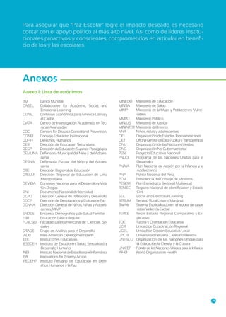 Para asegurar que “Paz Escolar” logre el impacto deseado es necesario
contar con el apoyo político al más alto nivel. Así como de líderes institucionales proactivos y conscientes, comprometidos en articular en beneficio de los y las escolares.

Anexos
Anexo 1: Lista de acrónimos
BM	
CASEL	
CEPAL 	
CIATA	
CDC	
CONEI	
DDHH	
DES	
DESP	
DEMUNA	
DESNA 	
DRE	
DRELM	
DEVIDA	
DNI	
DGPD	
DDCP	
DGNNA	
ENDES 	
EBR 	
FLACSO	
GRADE 	
IADB	
II.EE.	
IESSDEH	
INEI	
IPA	
IPEDEHP	

Banco Mundial
Collaborative for Academic, Social, and
Emotional Learning
Comisión Económica para América Latina y
el Caribe
Centro de Investigación Académico en Técnicas Avanzadas
Centers for Disease Control and Prevention
Consejo Educativo Institucional
Derechos Humanos
Dirección de Educación Secundaria
Dirección de Educación Superior Pedagógica
Defensoría Municipal del Niño y del Adolescente
Defensoría Escolar del Niño y del Adolescente
Dirección Regional de Educación
Dirección Regional de Educación de Lima
Metropolitana.
Comisión Nacional para el Desarrollo y Vida
Sin Drogas
Documento Nacional de Identidad
Dirección General de Población y Desarrollo
Dirección de Desplazados y Cultura de Paz
Dirección General de Niños, Niñas y Adolescentes, MIMP
Encuesta Demográfica y de Salud Familiar
Educación Básica Regular
Facultad Latinoamericana de Ciencias Sociales
Grupo de Análisis para el Desarrollo
Inter-American Development Bank
Instituciones Educativas
Instituto de Estudio en Salud, Sexualidad y
Desarrollo Humano
Instituto Nacional de Estadística e Informática
Innovations for Poverty Action
Instituto Peruano de Educación en Derechos Humanos y la Paz

MINEDU	 Ministerio de Educación
MINSA	
Ministerio de Salud
MIMP	
Ministerio de la Mujer y Poblaciones Vulnerables
MMPU 	 Ministerio Público
MINJUS	 Ministerio de Justicia
MININTER	 Ministerio del Interior
NNA	
Niños, niñas y adolescentes
OEI	
Organización de Estados Iberoamericanos
OET 	
Oficina General de Ética Pública y Transparencia
ONU	
Organización de las Naciones Unidas
ONG	
Organización No Gubernamental
PEN 	
Proyecto Educativo Nacional
PNUD	
Programa de las Naciones Unidas para el
Desarrollo
PNAIA	
Plan Nacional de Acción por la Infancia y la
Adolescencia
PNP	
Policía Nacional del Perú
PCM 	
Presidencia del Consejo de Ministros
PESEM	 Plan Estratégico Sectorial Multianual
RENIEC	 Registro Nacional de Identificación y Estado
Civil
SEL 	
Social and Emotional Learning
SERUM 	 Servicio Rural Urbano Marginal
SíseVe	
Sistema Especializado en el reporte de casos
sobre Violencia Escolar
TERCE	
Tercer Estudio Regional Comparativo y Explicativo
TOE 	
Tutoría y Orientación Educativa
UCR	
Unidad de Coordinación Regional
UGEL	
Unidad de Gestión Educativa Local
UPCH	
Universidad Peruana Cayetano Heredia
UNESCO	 Organización de las Naciones Unidas para
la Educación, la Ciencia y la Cultura
UNICEF	 Fondo de las Naciones Unidas para la Infancia
WHO	
World Organization Health

39

 