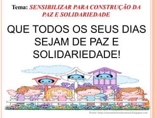 Tema: SENSIBILIZAR PARA CONSTRUÇÃO DA
         PAZ E SOLIDARIEDADE

QUE TODOS OS SEUS DIAS
    SEJAM DE PAZ E
    SOLIDARIEDADE!




                      Fonte: http://simonehelendrumond.blogspot.com
 