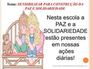 Tema: SENSIBILIZAR PARA CONSTRUÇÃO DA
         PAZ E SOLIDARIEDADE

                  Nesta escola a
                     PAZ e a
                 SOLIDARIEDADE
                 estão presentes
                   em nossas
                      ações
                     diárias!
                      Fonte: http://simonehelendrumond.blogspot.com
 