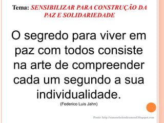 Tema: SENSIBILIZAR PARA CONSTRUÇÃO DA
         PAZ E SOLIDARIEDADE


O segredo para viver em
paz com todos consiste
na arte de compreender
cada um segundo a sua
    individualidade.
             (Federico Luis Jahn)


                              Fonte: http://simonehelendrumond.blogspot.com
 