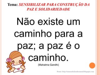 Tema: SENSIBILIZAR PARA CONSTRUÇÃO DA
         PAZ E SOLIDARIEDADE


  Não existe um
  caminho para a
   paz; a paz é o
     caminho.(Mahatma Gandhi)

                           Fonte: http://simonehelendrumond.blogspot.com
 