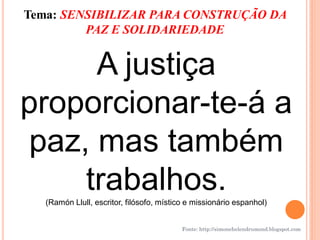 Tema: SENSIBILIZAR PARA CONSTRUÇÃO DA
         PAZ E SOLIDARIEDADE


     A justiça
proporcionar-te-á a
paz, mas também
    trabalhos.
   (Ramón Llull, escritor, filósofo, místico e missionário espanhol)


                                           Fonte: http://simonehelendrumond.blogspot.com
 