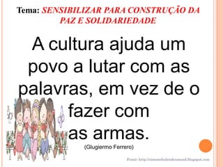 Tema: SENSIBILIZAR PARA CONSTRUÇÃO DA
         PAZ E SOLIDARIEDADE


 A cultura ajuda um
 povo a lutar com as
palavras, em vez de o
      fazer com
      as armas.
             (Glugiermo Ferrero)

                             Fonte: http://simonehelendrumond.blogspot.com
 