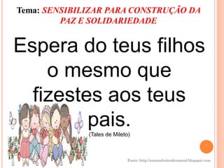 Tema: SENSIBILIZAR PARA CONSTRUÇÃO DA
         PAZ E SOLIDARIEDADE


Espera do teus filhos
    o mesmo que
  fizestes aos teus
         pais.(Tales de Mileto)



                             Fonte: http://simonehelendrumond.blogspot.com
 
