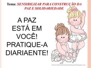 Tema: SENSIBILIZAR PARA CONSTRUÇÃO DA
         PAZ E SOLIDARIEDADE


   A PAZ
  ESTÁ EM
   VOCÊ!
PRATIQUE-A
DIARIAENTE!
                      Fonte: http://simonehelendrumond.blogspot.com
 