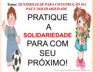 Tema: SENSIBILIZAR PARA CONSTRUÇÃO DA
         PAZ E SOLIDARIEDADE

         PRATIQUE
             A
       SOLIDARIEDADE
         PARA COM
           SEU
         PRÓXIMO!
                      Fonte: http://simonehelendrumond.blogspot.com
 