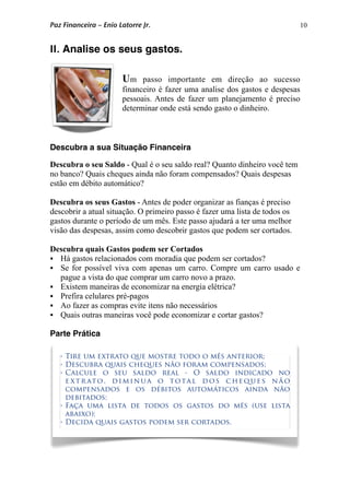 10
II. Analise os seus gastos.
Um passo importante em direção ao sucesso
financeiro é fazer uma analise dos gastos e despesas
pessoais. Antes de fazer um planejamento é preciso
determinar onde está sendo gasto o dinheiro.
Descubra a sua Situação Financeira
Descubra o seu Saldo - Qual é o seu saldo real? Quanto dinheiro você tem
no banco? Quais cheques ainda não foram compensados? Quais despesas
estão em débito automático?
Descubra os seus Gastos - Antes de poder organizar as fianças é preciso
descobrir a atual situação. O primeiro passo é fazer uma lista de todos os
gastos durante o período de um mês. Este passo ajudará a ter uma melhor
visão das despesas, assim como descobrir gastos que podem ser cortados.
Descubra quais Gastos podem ser Cortados
 Há gastos relacionados com moradia que podem ser cortados?
 Se for possível viva com apenas um carro. Compre um carro usado e
pague a vista do que comprar um carro novo a prazo.
 Existem maneiras de economizar na energia elétrica?
 Prefira celulares pré-pagos
 Ao fazer as compras evite itens não necessários
 Quais outras maneiras você pode economizar e cortar gastos?
Parte Prática
• Tire um extrato que mostre todo o mês anterior;
• Descubra quais cheques não foram compensados;
• Calcule o seu saldo real - O saldo indicado no
e xt r ato , di m in ua o tota l d o s c he q u e s n ã o
compensados e os débitos automáticos ainda não
debitados;
• Faça uma lista de todos os gastos do mês (use lista
abaixo);
• Decida quais gastos podem ser cortados.
Paz Financeira – Enio Latorre Jr.
 