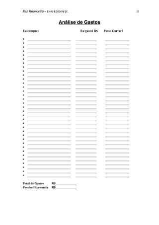 11
Análise de Gastos
Eu comprei Eu gastei R$ Posso Cortar?
 ___________________________ _____________ _______________
 ___________________________ _____________ _______________
 ___________________________ _____________ _______________
 ___________________________ _____________ _______________
 ___________________________ _____________ _______________
 ___________________________ _____________ _______________
 ___________________________ _____________ _______________
 ___________________________ _____________ _______________
 ___________________________ _____________ _______________
 ___________________________ _____________ _______________
 ___________________________ _____________ _______________
 ___________________________ _____________ _______________
 ___________________________ _____________ _______________
 ___________________________ _____________ _______________
 ___________________________ _____________ _______________
 ___________________________ _____________ _______________
 ___________________________ _____________ _______________
 ___________________________ _____________ _______________
 ___________________________ _____________ _______________
 ___________________________ _____________ _______________
 ___________________________ _____________ _______________
 ___________________________ _____________ _______________
 ___________________________ _____________ _______________
 ___________________________ _____________ _______________
 ___________________________ _____________ _______________
 ___________________________ _____________ _______________
 ___________________________ _____________ _______________
 ___________________________ _____________ _______________
 ___________________________ _____________ _______________
 ___________________________ _____________ _______________
 ___________________________ _____________ _______________
 ___________________________ _____________ _______________
 ___________________________ _____________ _______________
 ___________________________ _____________ _______________
 ___________________________ _____________ _______________
Total de Gastos R$_____________
Possível Economia R$_____________
Paz Financeira – Enio Latorre Jr.
 