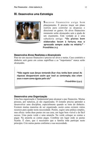 12
III. Desenvolva uma Estratégia
S u c e s s o f i n a n c e i r o e x i g e b o m
planejamento. É preciso traçar um plano
realista para controlar as despesas e
direcionar os gastos. Os alvos financeiros
raramente serão alcançados sem a ajuda de
um orçamento. Está verdade já é uma
sabedoria antiga: “Os  planos  bem 
elaborados  levam  à  fartura;  mas  o 
apressado  sempre  acaba  na  miséria.”  ‐ 
Provérbios 21.5
Desenvolva Alvos Realistas e Alcançáveis
Para ter um sucesso financeiro é preciso ter alvos e metas. Caso contrário o
dinheiro será gasto em coisas supérfluas e as “importantes” nunca serão
alcançadas.
Desenvolva uma Organização
Uma boa organização é fundamental para alcançar a paz financeira. Muitas
pessoas, por natureza, já são organizadas. O restante precisa aprender a
desenvolver uma disciplina, especialmente quando se trata do dinheiro.
Existem muitas maneiras de ser organizado, assim como existem vários
recursos para ajudar nesta necessidade. Porém, sugiro uma prática simples,
mas eficaz: tenha duas pastas em sua casa, em lugar bem visível e da fácil
acesso. Uma pasta verde e uma amarela. Na verde coloque as contas a
pagar. Na amarela as contas pagas. Combine um lugar onde as pastas
ficarão. É claro, que é necessário que a família toda participe neste
princípio. Crie outras pastas conforme a sua necessidade.
“Não esgote suas forças tentando ﬁcar rico; tenha bom senso! As 
riquezas  desaparecem  assim  que  você  as  contempla;  elas  criam 
asas e voam como águias pelo céu” 
‐ Provérbios 23.4‐5
Paz Financeira – Enio Latorre Jr.
 