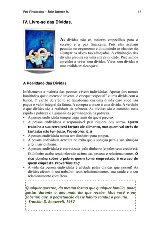 15
IV. Livre-se das Dívidas.
As dívidas são os maiores empecilhos para o
sucesso e a paz financeira. Pois elas acabam
pesando no orçamento e diminuindo as chances de
alcançar os alvos tão almejados. A eliminação das
dívidas precisa ser uma alta prioridade. Precisamos
aprender a viver sem dívidas. Viver sem dívidas é
uma realidade alcançável.
A Realidade das Dívidas
Infelizmente a maioria das pessoas vivem individadas. Apesar dos nomes
bonitinhos que o mercado inventa, o cheque “especial” é uma dívida com o
banco. O cartão de crédito se transforma em uma dívida caso você não
pague o valor integral da fatura. A compra a prazo é uma dívida. A verdade
é que dívidas são a realidade da pobreza. As dívidas são o caminho mais
rápido a pobreza e a garantia da permanência na pobreza.
 A pessoa endividada sempre paga mais do que é preciso.
 A pessoa endividada é responsável pela riqueza dos outros. Quem 
trabalha a sua terra terá fartura de alimento, mas quem vai atrás de 
fantasias não tem juízo. Provérbios 12.11
 A pessoa endividada nunca tem dinheiro para poupar.
 A pessoa endividada acredita no mito que a solução para a sua situação
é ter mais dinheiro.
 A pessoa endividada é escravizada pelo dinheiro (e pelos seus credores).
O dinheiro acaba sendo elevado acima das pessoas e relacionamentos. O 
rico domina  sobre  o pobre;  quem toma emprestado é escravo  de 
quem empresta. Provérbios 22.7
 A vida da pessoa endividada é afetada pelas dívidas que possuí! As
dívidas afetam o seu trabalho, seus relacionamentos, sua saúde e o seu
relacionamento com Deus.
Paz Financeira – Enio Latorre Jr.
Qualquer governo, da mesma forma que qualquer família, pode
gastar durante o ano mais do que recebe. Mas você e eu
sabemos que, a perpetuação desse hábito conduz a penúria.
– Franklin D. Roosevelt, 1932
 