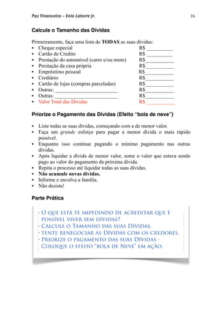 16
Calcule o Tamanho das Dívidas
Primeiramente, faça uma lista de TODAS as suas dívidas:
 Cheque especial R$ __________
 Cartão de Credito R$ __________
 Prestação do automóvel (carro e/ou moto) R$___________
 Prestação da casa própria R$___________
 Empréstimo pessoal R$___________
 Crediário R$___________
 Cartão de lojas (compras parceladas) R$___________
 Outras: ________________________ R$___________
 Outras: ________________________ R$___________
 Valor Total das Dívidas R$ ___________
Priorize o Pagamento das Dívidas (Efeito “bola de neve”)
 Liste todas as suas dívidas, começando com a de menor valor.
 Faça um grande esforço para pagar a menor dívida o mais rápido
possível.
 Enquanto isso continue pagando o mínimo pagamento nas outras
dívidas.
 Após liquidar a dívida de menor valor, some o valor que estava sendo
pago ao valor do pagamento da próxima dívida.
 Repita o processo até liquidar todas as suas dívidas.
 Não acumule novas dívidas.
 Informe e envolva a família.
 Não desista!
Parte Prática
• O que está te impedindo de acreditar que é
possível viver sem dívidas?
• Calcule o Tamanho das suas Dívidas.
• tente renegociar as Dívidas com os credores.
• Priorize o pagamento das suas Dívidas -
Coloque o efeito “bola de Neve” em ação.
Paz Financeira – Enio Latorre Jr.
 