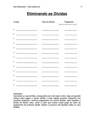 17
Eliminando as Dívidas
Credor Valor da Dívida Pagamento
(listar do menor para o maior)
 ______________________ __________________ _____________
 ______________________ __________________ _____________
 ______________________ __________________ _____________
 ______________________ __________________ _____________
 ______________________ __________________ _____________
 ______________________ __________________ _____________
 ______________________ __________________ _____________
 ______________________ __________________ _____________
 ______________________ __________________ _____________
 ______________________ __________________ _____________
 ______________________ __________________ _____________
 ______________________ __________________ _____________
 ______________________ __________________ _____________
Instruções:
Liste todas as suas dívidas, começando com a de menor valor. Faça um grande
esforço para pagar a menor divida o mais rápido possível. Enquanto isso
continue pagando o mínimo pagamento nas outras dívidas. Após liquidar a
dívida de menor valor, some o valor que estava sendo pago ao valor do
pagamento da próxima dívida. Repita o processo até liquidar todas as suas
dívidas.
Paz Financeira – Enio Latorre Jr.
 