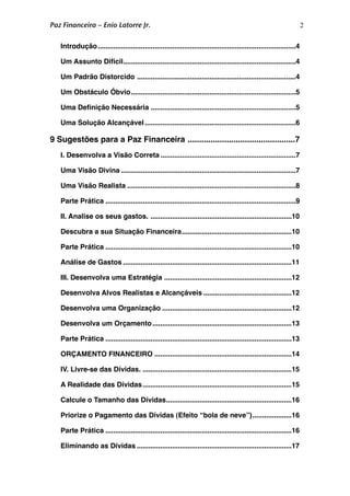 2
.....................................................................................................Introdução
 4
........................................................................................Um Assunto Difícil
 4
.................................................................................Um Padrão Distorcido
 4
....................................................................................Um Obstáculo Óbvio
 5
..........................................................................Uma Deﬁnição Necessária
 5
.............................................................................Uma Solução Alcançável
 6
...............................................9 Sugestões para a Paz Financeira
 7
.....................................................................I. Desenvolva a Visão Correta
 7
.........................................................................................Uma Visão Divina
 7
......................................................................................Uma Visão Realista
 8
.................................................................................................Parte Prática
 9
........................................................................II. Analise os seus gastos.
 10
........................................................Descubra a sua Situação Financeira
 10
...............................................................................................Parte Prática
 10
......................................................................................Análise de Gastos
 11
.................................................................III. Desenvolva uma Estratégia
 12
.............................................Desenvolva Alvos Realistas e Alcançáveis
 12
..................................................................Desenvolva uma Organização
 12
.......................................................................Desenvolva um Orçamento
 13
...............................................................................................Parte Prática
 13
......................................................................ORÇAMENTO FINANCEIRO
 14
............................................................................IV. Livre-se das Dívidas.
 15
............................................................................A Realidade das Dívidas
 15
................................................................Calcule o Tamanho das Dívidas
 16
....................Priorize o Pagamento das Dívidas (Efeito “bola de neve”)
 16
...............................................................................................Parte Prática
 16
...............................................................................Eliminando as Dívidas
 17
Paz Financeira – Enio Latorre Jr.
 