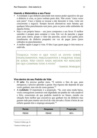 21
Usando a Matemática a seu Favor
 A realidade é que dinheiro parcelado tem menos poder aquisitivo do que
o dinheiro à vista, os juros roubam parte dele. Não existe “cinco vezes
sem juros”. Caso o lojista se recusar a dar desconto à vista, visite um
concorrente e negocie. Sempre haverá alternativas mais baratas que
qualquer falso parcelamento sem juros, pois os juros estão embutidos de
alguma forma.
 Seja o seu próprio banco – use juros compostos a seu favor. O melhor
caminho é poupar para comprar à vista. Em vez de parcelar e pagar
juros para outros, poupe o valor das parcelas, assim você ganha juros
(rendimento do dinheiro poupado) em vez de pagar juros (juros
cobrados no parcelamento).
 A melhor opção é pagar à vista. O fato é que quem paga à vista nunca se
endivida.
Viva dentro do seu Padrão de Vida
 O mito: Eu preciso ganhar mais. “É notório o fato de que, para
enriquecer, é preciso aprender a gastar. Sua riqueza não depende do que
vocês ganham, mas sim de como gastam.”2
 A realidade: O importante é a proporção. “Se, com uma renda baixa,
vocês conseguirem construir com dignidade um padrão de vida saudável
e feliz, conscientes de que poderão mantê-lo no futuro, estarão em
situação bem melhor que executivos que ganham rios de dinheiro mas
gastam tudo para manter um nível de vida elevado e ficam à beira de um
enfarte quando têm o emprego ameaçado.”3
Renda Despesas Proporção
R$500 R$400 80%
“Esqueça tudo o que você já ouviu sobre
financiamentos, parcelamentos e pequenas taxas
de juros. Não existe nada melhor no mercado
do que comprar tudo à vista!”
- Samuel Marques
Paz Financeira – Enio Latorre Jr.
2 Gustavo Cerbasi, pg. 61.
3 Gustavo Cerbasi, pg. 61.
 